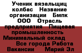 Ученик вязальщиц колбас › Название организации ­ Бмпк, ООО › Отрасль предприятия ­ Пищевая промышленность › Минимальный оклад ­ 18 000 - Все города Работа » Вакансии   . Марий Эл респ.